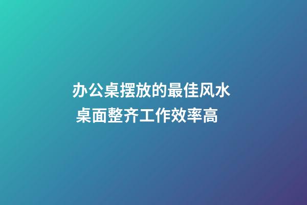 办公桌摆放的最佳风水  桌面整齐工作效率高